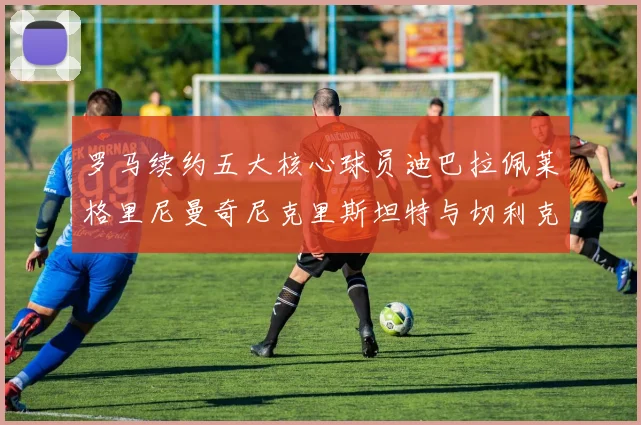 罗马续约五大核心球员迪巴拉佩莱格里尼曼奇尼克里斯坦特与切利克共创未来