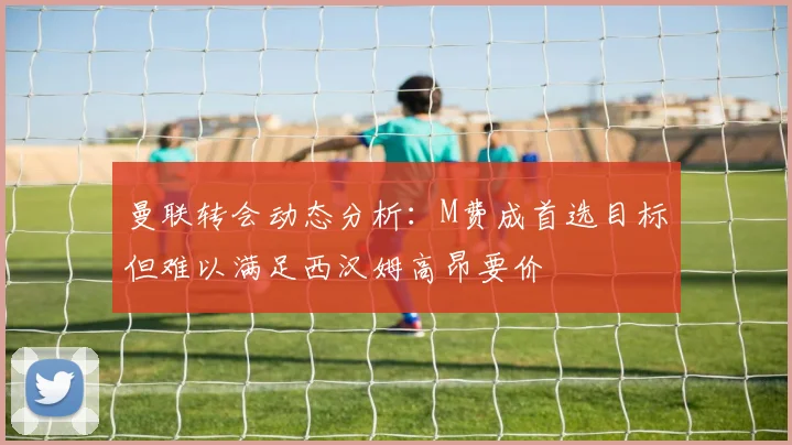 曼联转会动态分析：M费成首选目标但难以满足西汉姆高昂要价