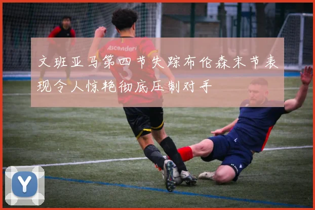 文班亚马第四节失踪布伦森末节表现令人惊艳彻底压制对手