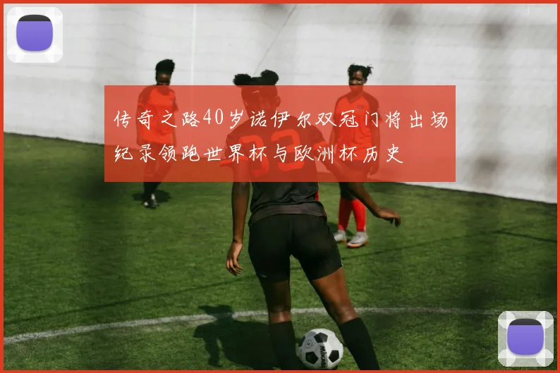 传奇之路40岁诺伊尔双冠门将出场纪录领跑世界杯与欧洲杯历史