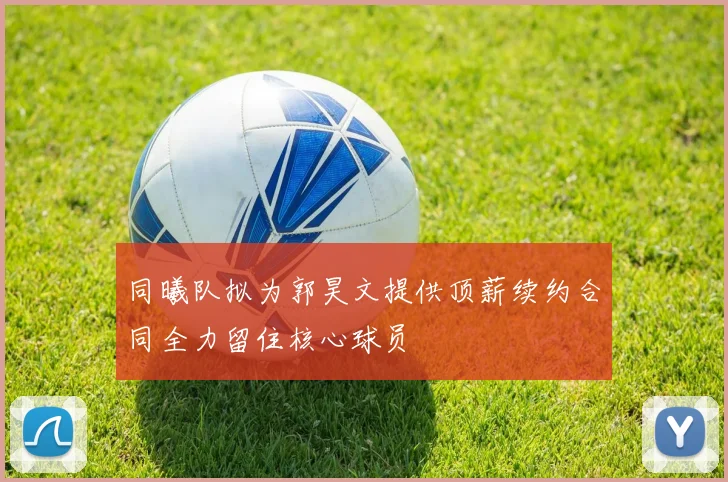 同曦队拟为郭昊文提供顶薪续约合同全力留住核心球员