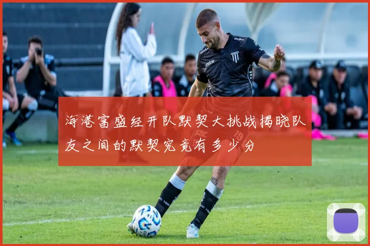 海港富盛经开队默契大挑战揭晓队友之间的默契究竟有多少分